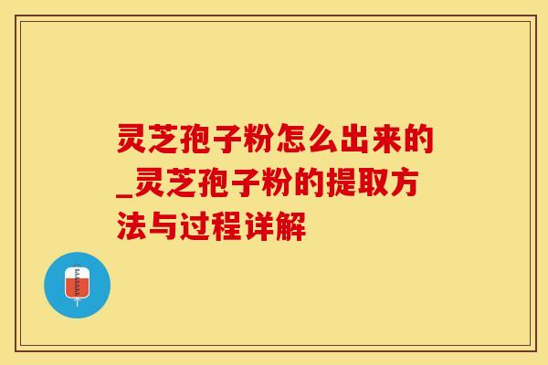 灵芝孢子粉怎么出来的_灵芝孢子粉的提取方法与过程详解