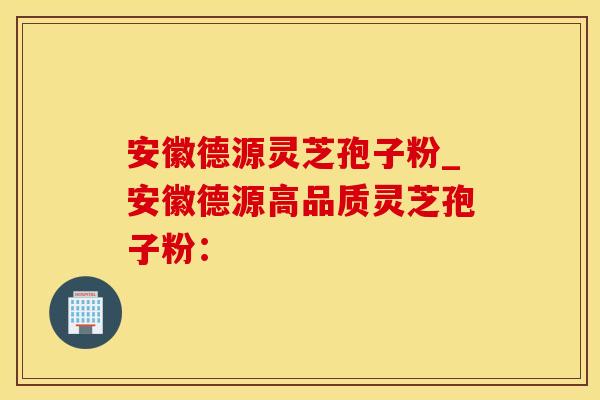 安徽德源灵芝孢子粉_安徽德源高品质灵芝孢子粉：
