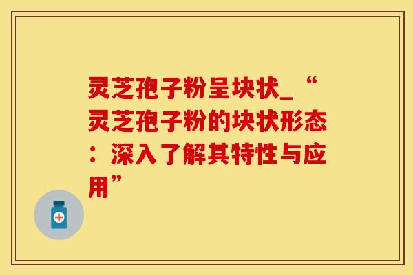 灵芝孢子粉呈块状_“灵芝孢子粉的块状形态：深入了解其特性与应用”