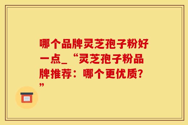 哪个品牌灵芝孢子粉好一点_“灵芝孢子粉品牌推荐：哪个更优质？”