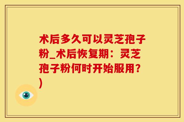 术后多久可以灵芝孢子粉_术后恢复期：灵芝孢子粉何时开始服用？)