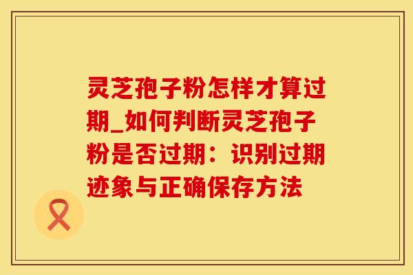 灵芝孢子粉怎样才算过期_如何判断灵芝孢子粉是否过期：识别过期迹象与正确保存方法