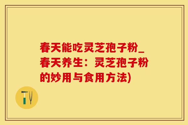 春天能吃灵芝孢子粉_春天养生：灵芝孢子粉的妙用与食用方法)