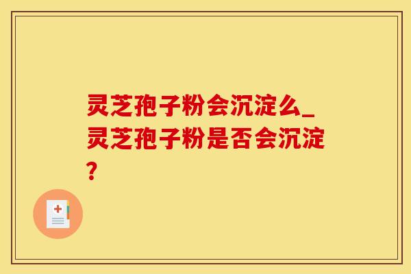 灵芝孢子粉会沉淀么_灵芝孢子粉是否会沉淀？