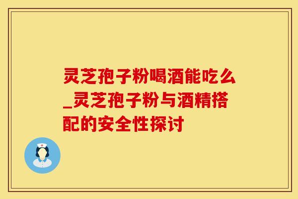 灵芝孢子粉喝酒能吃么_灵芝孢子粉与酒精搭配的安全性探讨