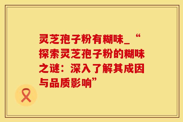 灵芝孢子粉有糊味_“探索灵芝孢子粉的糊味之谜：深入了解其成因与品质影响”