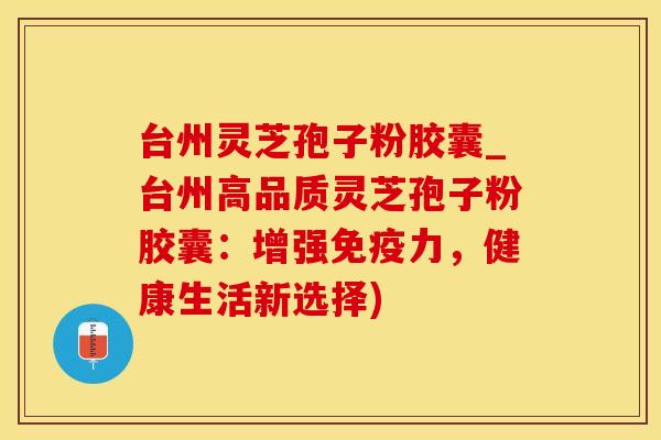 台州灵芝孢子粉胶囊_台州高品质灵芝孢子粉胶囊：增强免疫力，健康生活新选择)