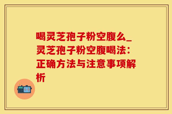喝灵芝孢子粉空腹么_灵芝孢子粉空腹喝法：正确方法与注意事项解析