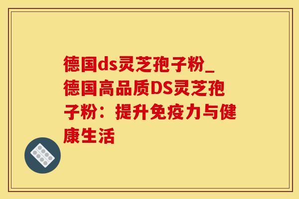 德国ds灵芝孢子粉_德国高品质DS灵芝孢子粉：提升免疫力与健康生活