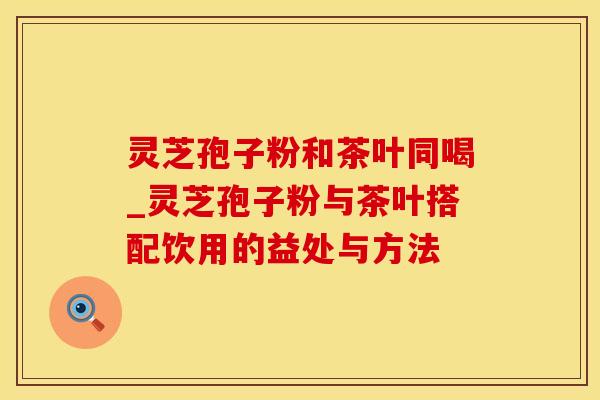 灵芝孢子粉和茶叶同喝_灵芝孢子粉与茶叶搭配饮用的益处与方法