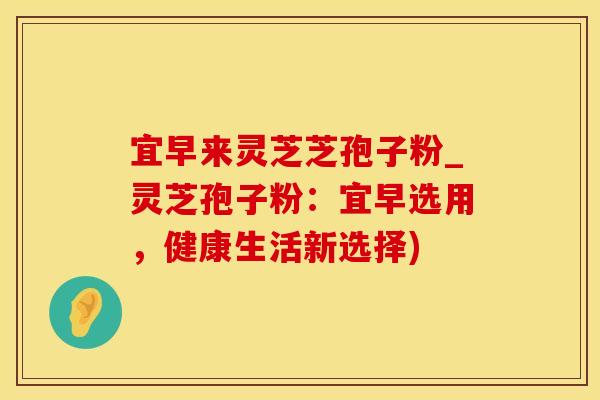 宜早来灵芝芝孢子粉_灵芝孢子粉：宜早选用，健康生活新选择)