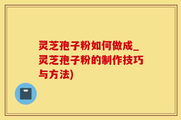 灵芝孢子粉如何做成_灵芝孢子粉的制作技巧与方法)