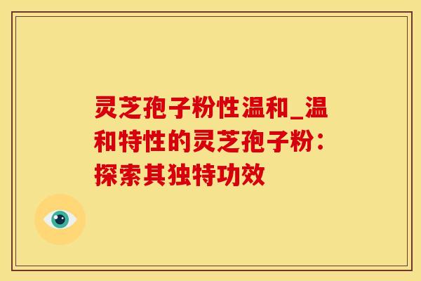灵芝孢子粉性温和_温和特性的灵芝孢子粉：探索其独特功效