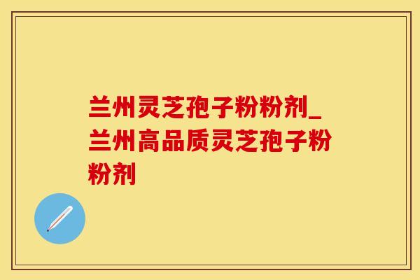兰州灵芝孢子粉粉剂_兰州高品质灵芝孢子粉粉剂