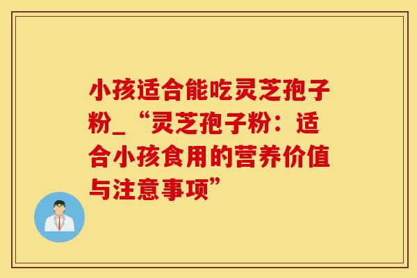 小孩适合能吃灵芝孢子粉_“灵芝孢子粉：适合小孩食用的营养价值与注意事项”