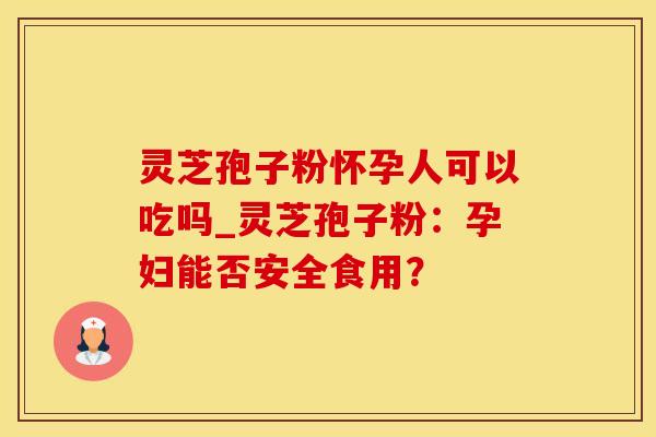 灵芝孢子粉怀孕人可以吃吗_灵芝孢子粉：孕妇能否安全食用？