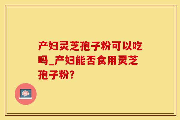 产妇灵芝孢子粉可以吃吗_产妇能否食用灵芝孢子粉？