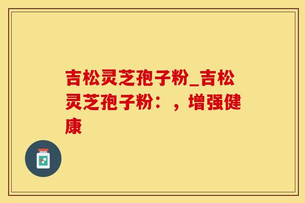 吉松灵芝孢子粉_吉松灵芝孢子粉：，增强健康
