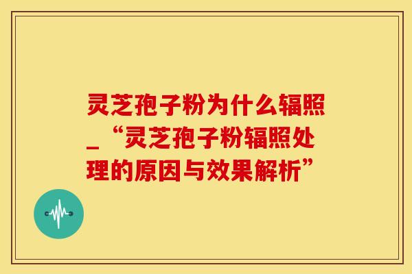 灵芝孢子粉为什么辐照_“灵芝孢子粉辐照处理的原因与效果解析”