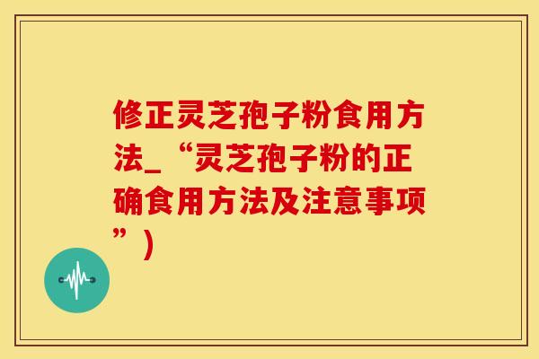 修正灵芝孢子粉食用方法_“灵芝孢子粉的正确食用方法及注意事项”)