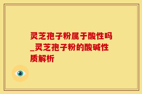 灵芝孢子粉属于酸性吗_灵芝孢子粉的酸碱性质解析