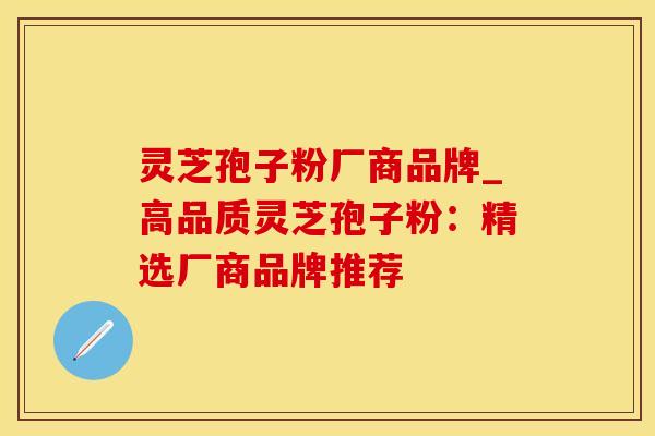 灵芝孢子粉厂商品牌_高品质灵芝孢子粉：精选厂商品牌推荐