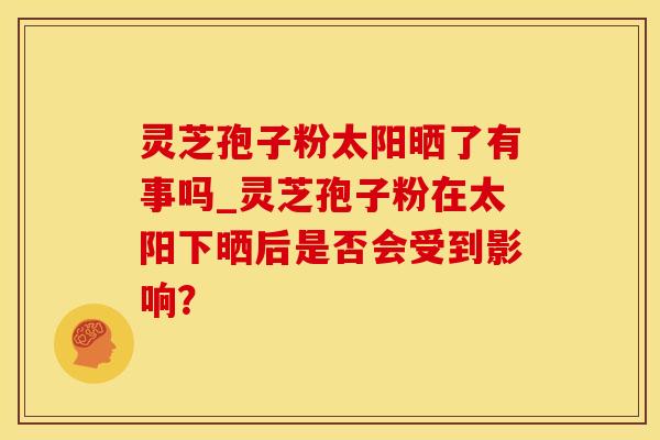 灵芝孢子粉太阳晒了有事吗_灵芝孢子粉在太阳下晒后是否会受到影响？