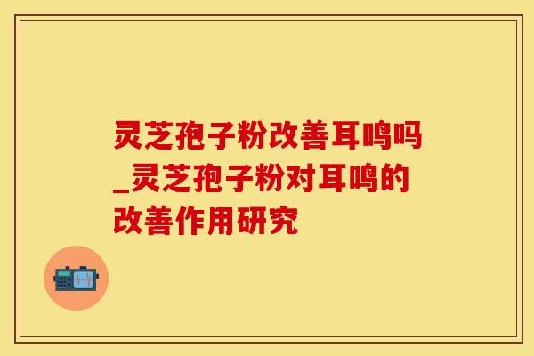 灵芝孢子粉改善耳鸣吗_灵芝孢子粉对耳鸣的改善作用研究