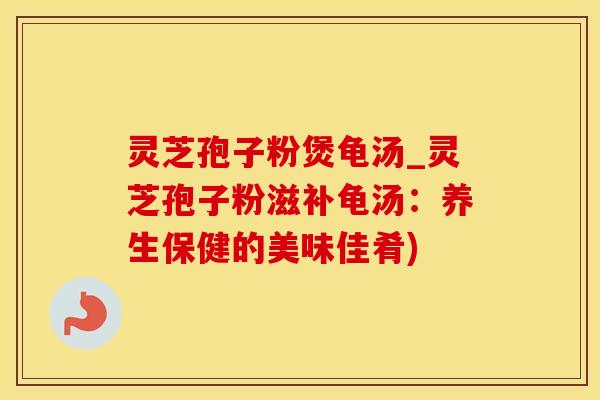 灵芝孢子粉煲龟汤_灵芝孢子粉滋补龟汤：养生保健的美味佳肴)