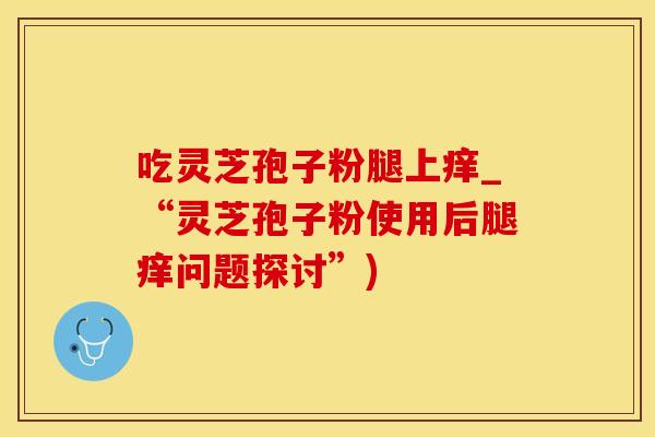吃灵芝孢子粉腿上痒_“灵芝孢子粉使用后腿痒问题探讨”)