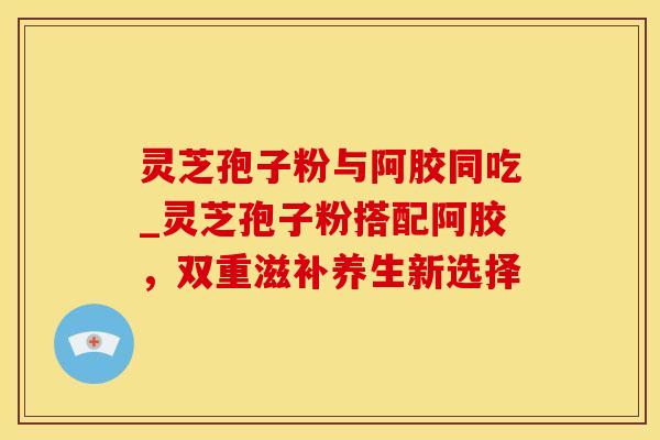 灵芝孢子粉与阿胶同吃_灵芝孢子粉搭配阿胶，双重滋补养生新选择