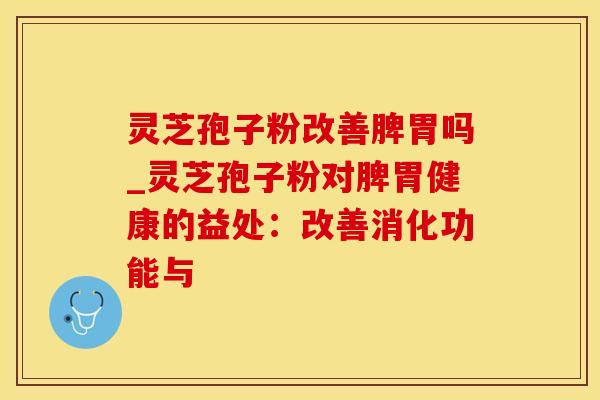 灵芝孢子粉改善脾胃吗_灵芝孢子粉对脾胃健康的益处：改善消化功能与