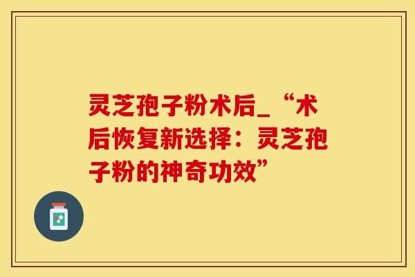 灵芝孢子粉术后_“术后恢复新选择：灵芝孢子粉的神奇功效”