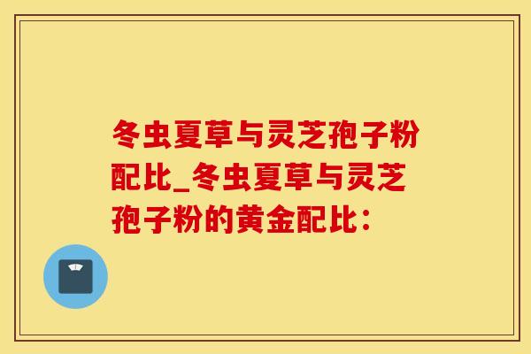 冬虫夏草与灵芝孢子粉配比_冬虫夏草与灵芝孢子粉的黄金配比：