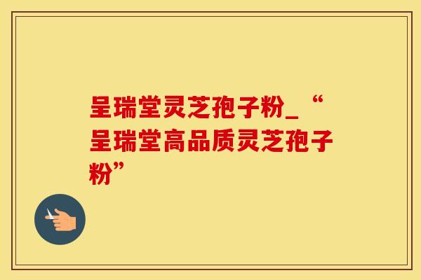 呈瑞堂灵芝孢子粉_“呈瑞堂高品质灵芝孢子粉”