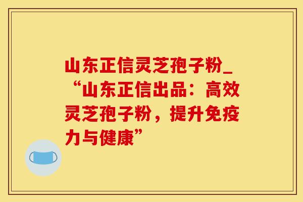 山东正信灵芝孢子粉_“山东正信出品：高效灵芝孢子粉，提升免疫力与健康”