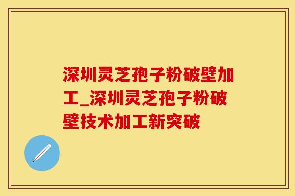深圳灵芝孢子粉破壁加工_深圳灵芝孢子粉破壁技术加工新突破