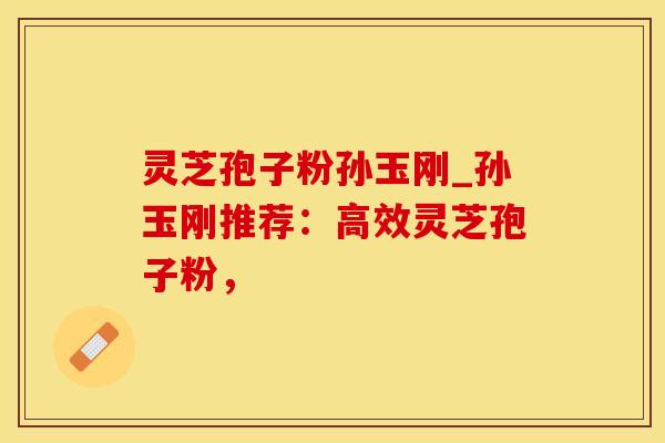 灵芝孢子粉孙玉刚_孙玉刚推荐：高效灵芝孢子粉，