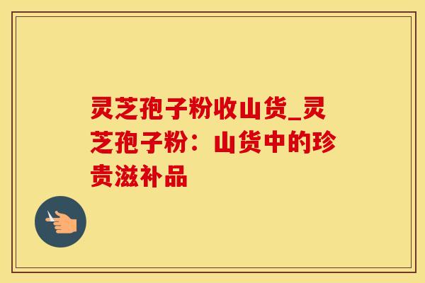 灵芝孢子粉收山货_灵芝孢子粉：山货中的珍贵滋补品