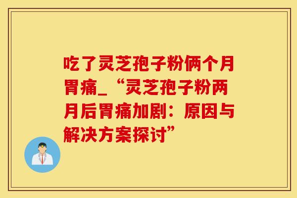 吃了灵芝孢子粉俩个月胃痛_“灵芝孢子粉两月后胃痛加剧：原因与解决方案探讨”