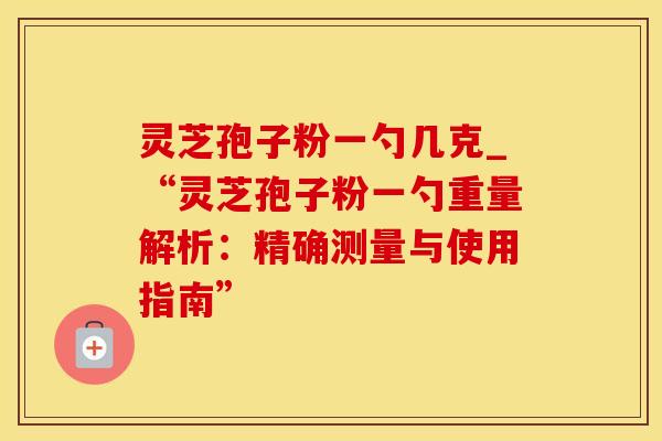 灵芝孢子粉一勺几克_“灵芝孢子粉一勺重量解析：精确测量与使用指南”