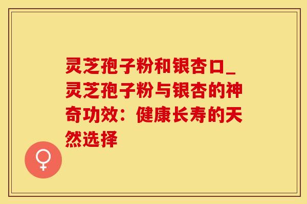 灵芝孢子粉和银杏口_灵芝孢子粉与银杏的神奇功效：健康长寿的天然选择