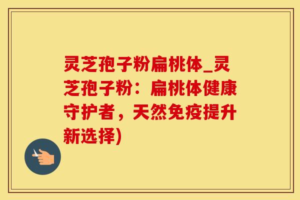 灵芝孢子粉扁桃体_灵芝孢子粉：扁桃体健康守护者，天然免疫提升新选择)