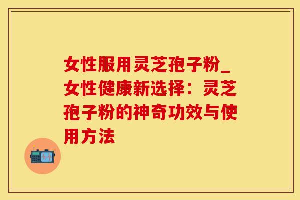 女性服用灵芝孢子粉_女性健康新选择：灵芝孢子粉的神奇功效与使用方法