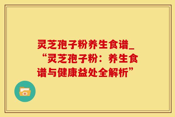 灵芝孢子粉养生食谱_“灵芝孢子粉：养生食谱与健康益处全解析”
