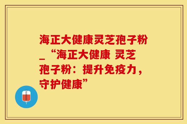 海正大健康灵芝孢子粉_“海正大健康 灵芝孢子粉：提升免疫力，守护健康”
