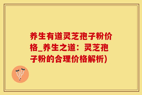 养生有道灵芝孢子粉价格_养生之道：灵芝孢子粉的合理价格解析)