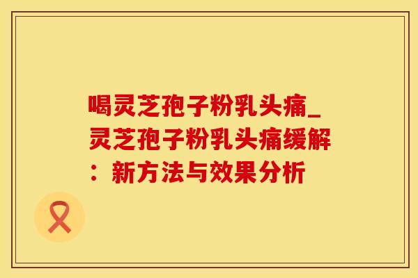 喝灵芝孢子粉乳头痛_灵芝孢子粉乳头痛缓解：新方法与效果分析