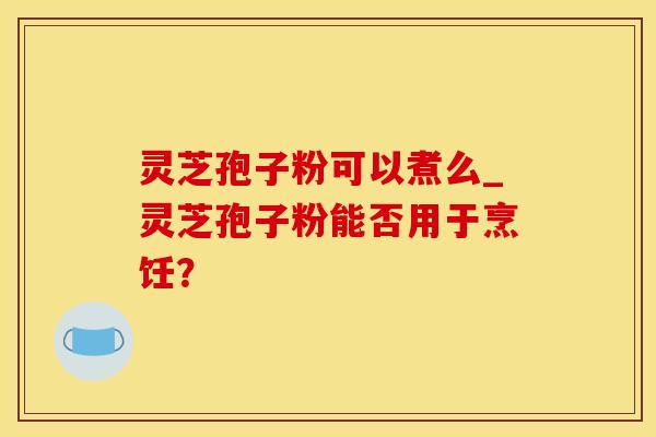 灵芝孢子粉可以煮么_灵芝孢子粉能否用于烹饪？