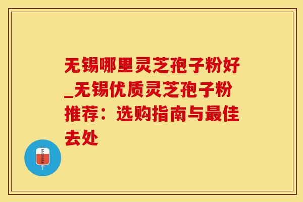 无锡哪里灵芝孢子粉好_无锡优质灵芝孢子粉推荐：选购指南与佳去处